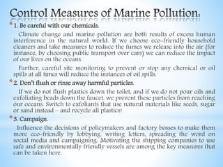 *1. Be careful with our chemicals.
Climate change and marine pollution are both results of excess human
interference in the natural world. If we choose eco-friendly household
cleaners and take measures to reduce the fumes we release into the air (for
instance, by choosing public transport over cars) we can reduce the impact
of our lives on the oceans.
Further, careful site monitoring to prevent or stop any chemical or oil
spills at all times will reduce the instances of oil spills.
*2. Don’t flush or rinse away harmful particles.
If we do not flush plastics down the toilet, and if we do not pour oils and
exfoliating beads down the faucet, we prevent these particles from reaching
our oceans. Switch to exfoliants that use natural materials like seeds, sugar
or sand instead – and recycle all plastics!
*3. Campaign.
Influence the decisions of policymakers and factory bosses to make them
more eco-friendly by lobbying, writing letters, spreading the word on
social media and campaigning. Motivating the shipping companies to use
safe and environmentally friendly vessels are among the key measures that
can be taken here.
 