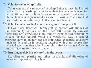 *4. Volunteer at an oil spill site.
Volunteers are always needed at oil spill sites to save the lives of
marine birds by washing the oil from their feathers and caring for
them until they are ready to fly, swim and dive under water again.
Intervention is always needed as soon as possible to ensure that
these birds do not suffer any ill effects to their health.
*5. Volunteer at a beach cleanup – or organize one yourself.
Rid your local beach of litter by getting together with the rest of
the community to pick up the trash left behind by careless
picnickers, boat crews and more. Joining together as a community
to care for the natural world is a wonderful way to remind
everyone how intimately we are connected to nature, and how
much we depend on it. Working together with other people also
helps to keep us motivated and reminds us that we are not alone in
our quest to care for the environment.
*6. Ensuring no debris is released into the ocean.
Recycling our plastics and other recyclable, and disposing of
our waste responsibly is key here.
 