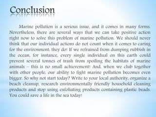 Marine pollution is a serious issue, and it comes in many forms.
Nevertheless, there are several ways that we can take positive action
right now to solve this problem of marine pollution. We should never
think that our individual actions do not count when it comes to caring
for the environment: they do! If we refrained from dumping rubbish in
the ocean, for instance, every single individual on this earth could
prevent several tonnes of trash from spoiling the habitats of marine
animals – this is no small achievement! And, when we club together
with other people, our ability to fight marine pollution becomes even
bigger. So why not start today? Write to your local authority, organize a
beach cleanup, research environmentally friendly household cleaning
products and stop using exfoliating products containing plastic beads.
You could save a life in the sea today!
 
