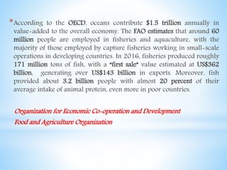 *According to the OECD, oceans contribute $1.5 trillion annually in
value-added to the overall economy. The FAO estimates that around 60
million people are employed in fisheries and aquaculture, with the
majority of those employed by capture fisheries working in small-scale
operations in developing countries. In 2016, fisheries produced roughly
171 million tons of fish, with a “first sale” value estimated at US$362
billion, generating over US$143 billion in exports. Moreover, fish
provided about 3.2 billion people with almost 20 percent of their
average intake of animal protein, even more in poor countries.
Organization for Economic Co-operation and Development
Food and Agriculture Organization
 