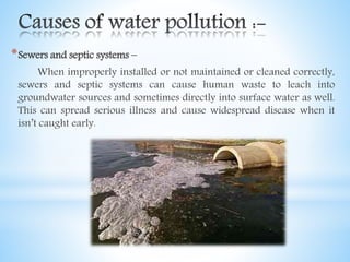 *Sewers and septic systems –
When improperly installed or not maintained or cleaned correctly,
sewers and septic systems can cause human waste to leach into
groundwater sources and sometimes directly into surface water as well.
This can spread serious illness and cause widespread disease when it
isn’t caught early.
 