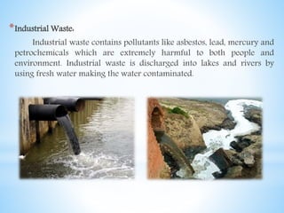 *Industrial Waste:
Industrial waste contains pollutants like asbestos, lead, mercury and
petrochemicals which are extremely harmful to both people and
environment. Industrial waste is discharged into lakes and rivers by
using fresh water making the water contaminated.
 