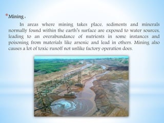 *Mining :
In areas where mining takes place, sediments and minerals
normally found within the earth’s surface are exposed to water sources,
leading to an overabundance of nutrients in some instances and
poisoning from materials like arsenic and lead in others. Mining also
causes a lot of toxic runoff not unlike factory operation does.
 