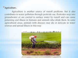 *Agriculture :
Agriculture is another source of runoff problems, but it also
contributes to water pollution through pesticide use. Pesticides seep into
groundwater or are carried to surface water by runoff and can cause
poisoning and illness in humans and animals who drink them. In some
agricultural areas, animals with diseases may die or defecate in water
sources and spread illness in this way.
 