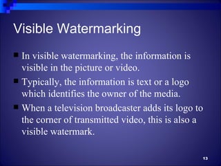 Visible Watermarking
 In visible watermarking, the information is
  visible in the picture or video.
 Typically, the information is text or a logo
  which identifies the owner of the media.
 When a television broadcaster adds its logo to
  the corner of transmitted video, this is also a
  visible watermark.

                                                13
 