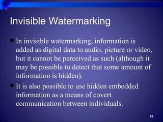 Invisible Watermarking
 In invisible watermarking, information is
  added as digital data to audio, picture or video,
  but it cannot be perceived as such (although it
  may be possible to detect that some amount of
  information is hidden).
 It is also possible to use hidden embedded
  information as a means of covert
  communication between individuals.
                                                 15
 