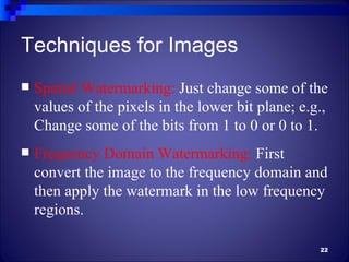 Techniques for Images
   Spatial Watermarking: Just change some of the
    values of the pixels in the lower bit plane; e.g.,
    Change some of the bits from 1 to 0 or 0 to 1.
   Frequency Domain Watermarking: First
    convert the image to the frequency domain and
    then apply the watermark in the low frequency
    regions.

                                                    22
 