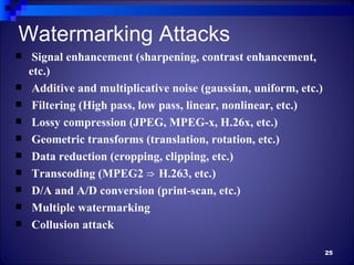 Watermarking Attacks
    Signal enhancement (sharpening, contrast enhancement,
    etc.)
    Additive and multiplicative noise (gaussian, uniform, etc.)
    Filtering (High pass, low pass, linear, nonlinear, etc.)
    Lossy compression (JPEG, MPEG-x, H.26x, etc.)
    Geometric transforms (translation, rotation, etc.)
    Data reduction (cropping, clipping, etc.)
    Transcoding (MPEG2 ⇒ H.263, etc.)
    D/A and A/D conversion (print-scan, etc.)
    Multiple watermarking
    Collusion attack

                                                                   25
 