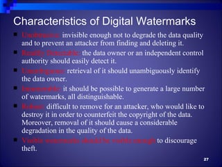 Characteristics of Digital Watermarks
   Unobtrusive: invisible enough not to degrade the data quality
    and to prevent an attacker from finding and deleting it.
   Readily Detectable: the data owner or an independent control
    authority should easily detect it.
   Unambiguous: retrieval of it should unambiguously identify
    the data owner.
   Innumerable: it should be possible to generate a large number
    of watermarks, all distinguishable.
   Robust: difficult to remove for an attacker, who would like to
    destroy it in order to counterfeit the copyright of the data.
    Moreover, removal of it should cause a considerable
    degradation in the quality of the data.
   Visible watermarks should be visible enough to discourage
    theft.
                                                                 27
 