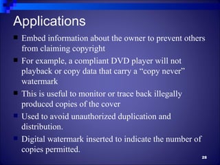 Applications
   Embed information about the owner to prevent others
    from claiming copyright
   For example, a compliant DVD player will not
    playback or copy data that carry a “copy never”
    watermark
   This is useful to monitor or trace back illegally
    produced copies of the cover
   Used to avoid unauthorized duplication and
    distribution.
   Digital watermark inserted to indicate the number of
    copies permitted.
                                                       28
 