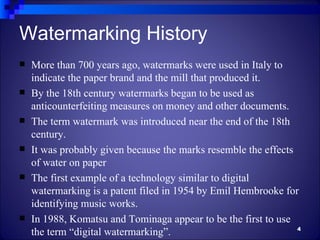 Watermarking History
   More than 700 years ago, watermarks were used in Italy to
    indicate the paper brand and the mill that produced it.
   By the 18th century watermarks began to be used as
    anticounterfeiting measures on money and other documents.
   The term watermark was introduced near the end of the 18th
    century.
   It was probably given because the marks resemble the effects
    of water on paper
   The first example of a technology similar to digital
    watermarking is a patent filed in 1954 by Emil Hembrooke for
    identifying music works.
   In 1988, Komatsu and Tominaga appear to be the first to use
                                                                 4
    the term “digital watermarking”.
 