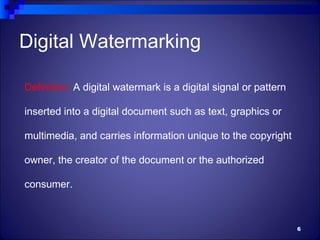 Digital Watermarking

Definition: A digital watermark is a digital signal or pattern

inserted into a digital document such as text, graphics or

multimedia, and carries information unique to the copyright

owner, the creator of the document or the authorized

consumer.



                                                                 6
 