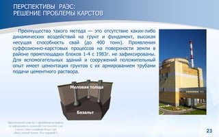 23
ПЕРСПЕКТИВЫ РАЭС:
РЕШЕНИЕ ПРОБЛЕМЫ КАРСТОВ
Преимущество такого метода — это отсутствие каких-либо
динамических воздействий на грунт и фундамент, высокая
несущая способность свай (до 400 тонн). Проявления
суффозионно-карстовых процессов на поверхности земли в
районе промплощадки блоков 1-4 с 1983г. не зафиксированы.
Для вспомогательных зданий и сооружений положительный
опыт имеет цементация грунтов с их армированием трубами
подачи цементного раствора.
Базальт
Меловая толща
 