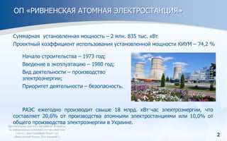 2
ОП «РИВНЕНСКАЯ АТОМНАЯ ЭЛЕКТРОСТАНЦИЯ»
Суммарная установленная мощность – 2 млн. 835 тыс. кВт
Проектный коэффициент использования установленной мощности КИУМ – 74,2 %
РАЭС ежегодно производит свыше 18 млрд. кВт·час электроэнергии, что
составляет 20,6% от производства атомными электростанциями или 10,0% от
общего производства электроэнергии в Украине.
Начало строительства – 1973 год;
Введение в эксплуатацию – 1980 год;
Вид деятельности – производство
электроэнергии;
Приоритет деятельности – безопасность.
 