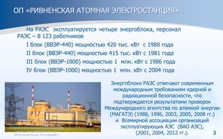 3
ОП «РИВНЕНСКАЯ АТОМНАЯ ЭЛЕКТРОСТАНЦИЯ»
На РАЭС эксплуатируется четыре энергоблока, персонал
РАЭС – 8 123 работников
I блок (ВВЭР-440) мощностью 420 тыс. кВт с 1980 года
II блок (ВВЭР-440) мощностью 415 тыс. кВт с 1981 года
ІІІ блок (ВВЭР-1000) мощностью 1 млн. кВт с 1986 года
ІV блок (ВВЭР-1000) мощностью 1 млн. кВт с 2004 года
Энергоблоки РАЭС отвечают современным
международным требованиям ядерной и
радиационной безопасности, что
подтверждается результатами проверок
Международного агентства по атомной энергии
(МАГАТЭ) (1988, 1996, 2003, 2005, 2008 гг.)
и Всемирной ассоциации организаций
эксплуатирующих АЭС (ВАО АЭС),
(2001, 2004, 2012 гг.).
 