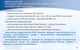 6
РИВНЕНСКАЯ АЭС
ПЛОЩАДКА ДЛЯ СТРОИТЕЛЬСТВА НОВЫХ БЛОКОВ АЭС: выгодное
географическое положение
Социальные условия:
Низкая плотность населения (58 чел/км2);
Города с численностью более 50 тыс. чел. в 30 км. зоне РАЭС отсутствуют;
Город-спутник РАЭС Кузнецовск - население 40.000 чел.
Транспортная инфраструктура:
железнодорожная магистраль (Киев-Ковель) – станция Кузнецовск,
крупные ж/д узлы Сарны (65 км), Ковель (115 км),
магистральная автомобильная дорога (Киев-Ковель-Ягодин).
Транспортная инфраструктура РАЭС позволяет проводить транспортировку на ее
площадку крупногабаритных грузов с использованием железнодорожного и
автомобильного транспорта.
Непосредственная близость к границам ЕС, Белоруссии cоздает благоприятный
инвестиционный климат для развития промышленности региона, туризма и
возможность экспорта электроэнергии.
 