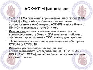 АСК+КЛ +Цилостазол
• 22.03.13 EMA ограничила применение цилостазола (Pletal
; Ekistol) в Европейском Союзе и запретила его
использование в комбинации с АСК+КЛ, а также б-ным с
ИМ,НСН в анамнезе в теч-е 6-ти мес
• Основания: весьма скромные позитивные рез-ты,
преимущественно у б-ных с ЗПА и наличие побочных
эффектов : кровотечений и ССС: тахикардия, аритмии.
• Нежелательно совместное применение с ингибиторами
CYP3A4 or CYP2C19.
• Имеются умеренно позитивные данные
постмаркетингового исследования CASTLE (135 -153
НССС; 12-13 СССм), но оно не было полностью закончено
в связи с планом.
 