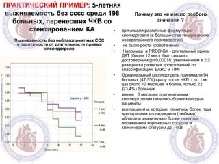 ПРАКТИЧЕСКИЙ ПРИМЕР: 5-летняя
выживаемость без сссс среди 198
больных, перенесших ЧКВ со
стентированием КА
Выживаемость без неблагоприятных ССС
в зависимости от длительности приема
клопидогреля
Почему это не имело особого
значения ?
• принимали различные формуляции
клопидогреля (в большинстве генерические
неевропейского производства)
• не было роста кровотечений
• Например в PRODIGY - длительный прием
ДАТ (более 12 мес) был связан с
достоверным (р=0,00018) увеличением в 2,2
раза риска развития кровотечений по
классификации ВАRC и TIMI
• Оригинальный клопидогрель принимали 94
больных (47,5%) сразу после ЧКВ ( до 1 м-
ца) около 12 месяцев и более, только 22
(23,4%) больных
• менее 6 месяцев оригинальным
клопидогрелем лечились более молодые
пациенты
• все пациенты, которые лечились более года
препаратами клопидогреля (любыми)
обладали значительно более тяжелым
поражением коронарных сосудов и
клиническим статусом до ЧКВ
 
