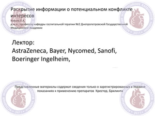 Раскрытие информации о потенциальном конфликте
интересов
Коваль Е.А.
д.м.н., профессор кафедры госпитальной терапии №2 Днепропетровской Государственной
Медицинской Академии
Представленные материалы содержат сведения только о зарегистрированных в Украине
показаниях к применению препаратов Крестор, Брилинта
Лектор:
AstraZeneca, Bayer, Nycomed, Sanofi,
Boeringer Ingelheim,
 