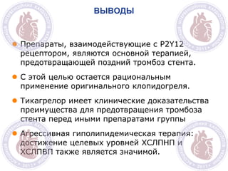 M
ВЫВОДЫ
 Препараты, взаимодействующие с P2Y12
рецептором, являются основной терапией,
предотвращающей поздний тромбоз стента.
 С этой целью остается рациональным
применение оригинального клопидогреля.
 Тикагрелор имеет клинические доказательства
преимущества для предотвращения тромбоза
стента перед иными препаратами группы
 Агрессивная гиполипидемическая терапия:
достижение целевых уровней ХСЛПНП и
ХСЛПВП также является значимой.
 