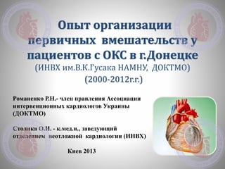 Опыт организации
первичных вмешательств у
пациентов с ОКС в г.Донецке
(ИНВХ им.В.К.Гусака НАМНУ, ДОКТМО)
(2000-2012г.г.)
Романенко Р.Н.- член правления Ассоциации
интервенционных кардиологов Украины
(ДОКТМО)
Столика О.И. - к.мед.н., заведующий
отделением неотложной кардиологии (ИНВХ)
Киев 2013
 