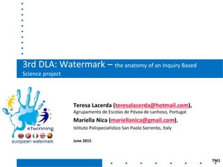 3rd DLA: Watermark – the anatomy of an Inquiry Based
Science project
Teresa Lacerda (teresalacerda@hotmail.com),
Agrupamento de Escolas de Póvoa de Lanhoso, Portugal
Mariella Nica (mariellanica@gmail.com),
Istituto Polispecialistico San Paolo Sorrento, Italy
June 2015
TM1
 