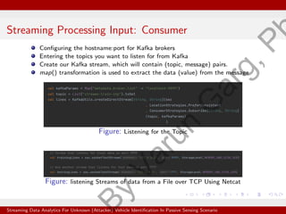 Streaming Processing Input: Consumer
Configuring the hostname:port for Kafka brokers
Entering the topics you want to listen for from Kafka
Create our Kafka stream, which will contain (topic, message) pairs.
map() transformation is used to extract the data (value) from the message
Figure: Listening for the Topic
Figure: listening Streams of data from a File over TCP Using Netcat
Streaming Data Analytics For Unknown (Attacker) Vehicle Identification In Passive Sensing Scenario
B
y
V
a
r
u
n
G
a
r
g
,
P
 