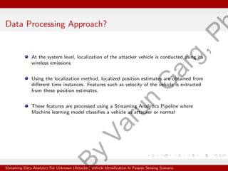 Data Processing Approach?
At the system level, localization of the attacker vehicle is conducted using its
wireless emissions
Using the localization method, localized position estimates are obtained from
different time instances. Features such as velocity of the vehicle is extracted
from these position estimates.
These features are processed using a Streaming Analytics Pipeline where
Machine learning model classifies a vehicle as attacker or normal
Streaming Data Analytics For Unknown (Attacker) Vehicle Identification In Passive Sensing Scenario
B
y
V
a
r
u
n
G
a
r
g
,
P
 