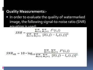 .Quality Measurements:-
 In order to evaluate the quality of watermarked
image, the following signal-to-noise ratio (SNR)
equation is used:
 