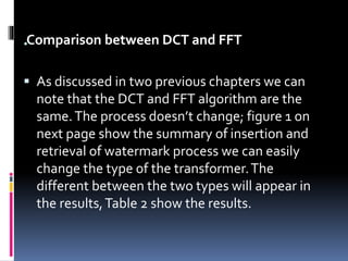 .Comparison between DCT and FFT
 As discussed in two previous chapters we can
note that the DCT and FFT algorithm are the
same.The process doesn’t change; figure 1 on
next page show the summary of insertion and
retrieval of watermark process we can easily
change the type of the transformer.The
different between the two types will appear in
the results,Table 2 show the results.
 