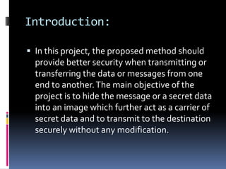 Introduction:
 In this project, the proposed method should
provide better security when transmitting or
transferring the data or messages from one
end to another.The main objective of the
project is to hide the message or a secret data
into an image which further act as a carrier of
secret data and to transmit to the destination
securely without any modification.
 