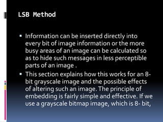 LSB Method
 Information can be inserted directly into
every bit of image information or the more
busy areas of an image can be calculated so
as to hide such messages in less perceptible
parts of an image .
 This section explains how this works for an 8-
bit grayscale image and the possible effects
of altering such an image.The principle of
embedding is fairly simple and effective. If we
use a grayscale bitmap image, which is 8- bit,
 