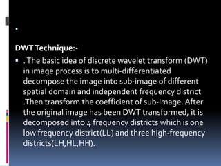 .
DWTTechnique:-
 .The basic idea of discrete wavelet transform (DWT)
in image process is to multi-differentiated
decompose the image into sub-image of different
spatial domain and independent frequency district
.Then transform the coefficient of sub-image. After
the original image has been DWT transformed, it is
decomposed into 4 frequency districts which is one
low frequency district(LL) and three high-frequency
districts(LH,HL,HH).
 