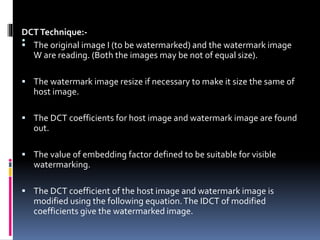 .DCTTechnique:-
 The original image I (to be watermarked) and the watermark image
W are reading. (Both the images may be not of equal size).
 The watermark image resize if necessary to make it size the same of
host image.
 The DCT coefficients for host image and watermark image are found
out.
 The value of embedding factor defined to be suitable for visible
watermarking.
 The DCT coefficient of the host image and watermark image is
modified using the following equation.The IDCT of modified
coefficients give the watermarked image.
 