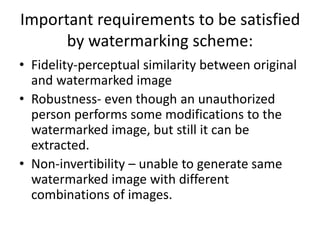 Important requirements to be satisfied
by watermarking scheme:
• Fidelity-perceptual similarity between original
and watermarked image
• Robustness- even though an unauthorized
person performs some modifications to the
watermarked image, but still it can be
extracted.
• Non-invertibility – unable to generate same
watermarked image with different
combinations of images.
 