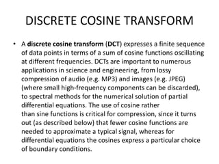 DISCRETE COSINE TRANSFORM
• A discrete cosine transform (DCT) expresses a finite sequence
of data points in terms of a sum of cosine functions oscillating
at different frequencies. DCTs are important to numerous
applications in science and engineering, from lossy
compression of audio (e.g. MP3) and images (e.g. JPEG)
(where small high-frequency components can be discarded),
to spectral methods for the numerical solution of partial
differential equations. The use of cosine rather
than sine functions is critical for compression, since it turns
out (as described below) that fewer cosine functions are
needed to approximate a typical signal, whereas for
differential equations the cosines express a particular choice
of boundary conditions.
 