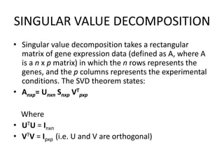 SINGULAR VALUE DECOMPOSITION
• Singular value decomposition takes a rectangular
matrix of gene expression data (defined as A, where A
is a n x p matrix) in which the n rows represents the
genes, and the p columns represents the experimental
conditions. The SVD theorem states:
• Anxp= Unxn Snxp VT
pxp
Where
• UTU = Inxn
• VTV = Ipxp (i.e. U and V are orthogonal)
 