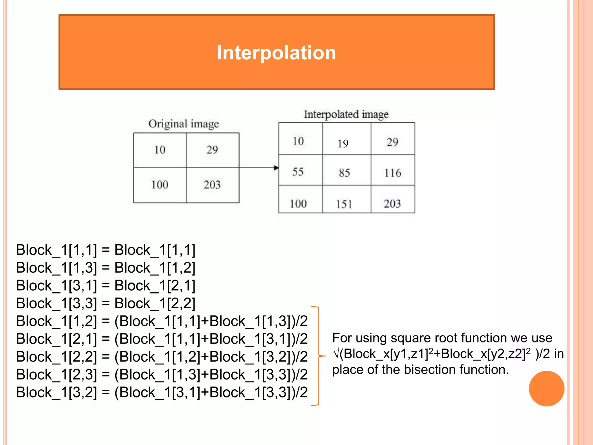 Interpolation
Block_1[1,1] = Block_1[1,1]
Block_1[1,3] = Block_1[1,2]
Block_1[3,1] = Block_1[2,1]
Block_1[3,3] = Block_1[2,2]
Block_1[1,2] = (Block_1[1,1]+Block_1[1,3])/2
Block_1[2,1] = (Block_1[1,1]+Block_1[3,1])/2
Block_1[2,2] = (Block_1[1,2]+Block_1[3,2])/2
Block_1[2,3] = (Block_1[1,3]+Block_1[3,3])/2
Block_1[3,2] = (Block_1[3,1]+Block_1[3,3])/2
For using square root function we use
√(Block_x[y1,z1]2+Block_x[y2,z2]2 )/2 in
place of the bisection function.
19
 