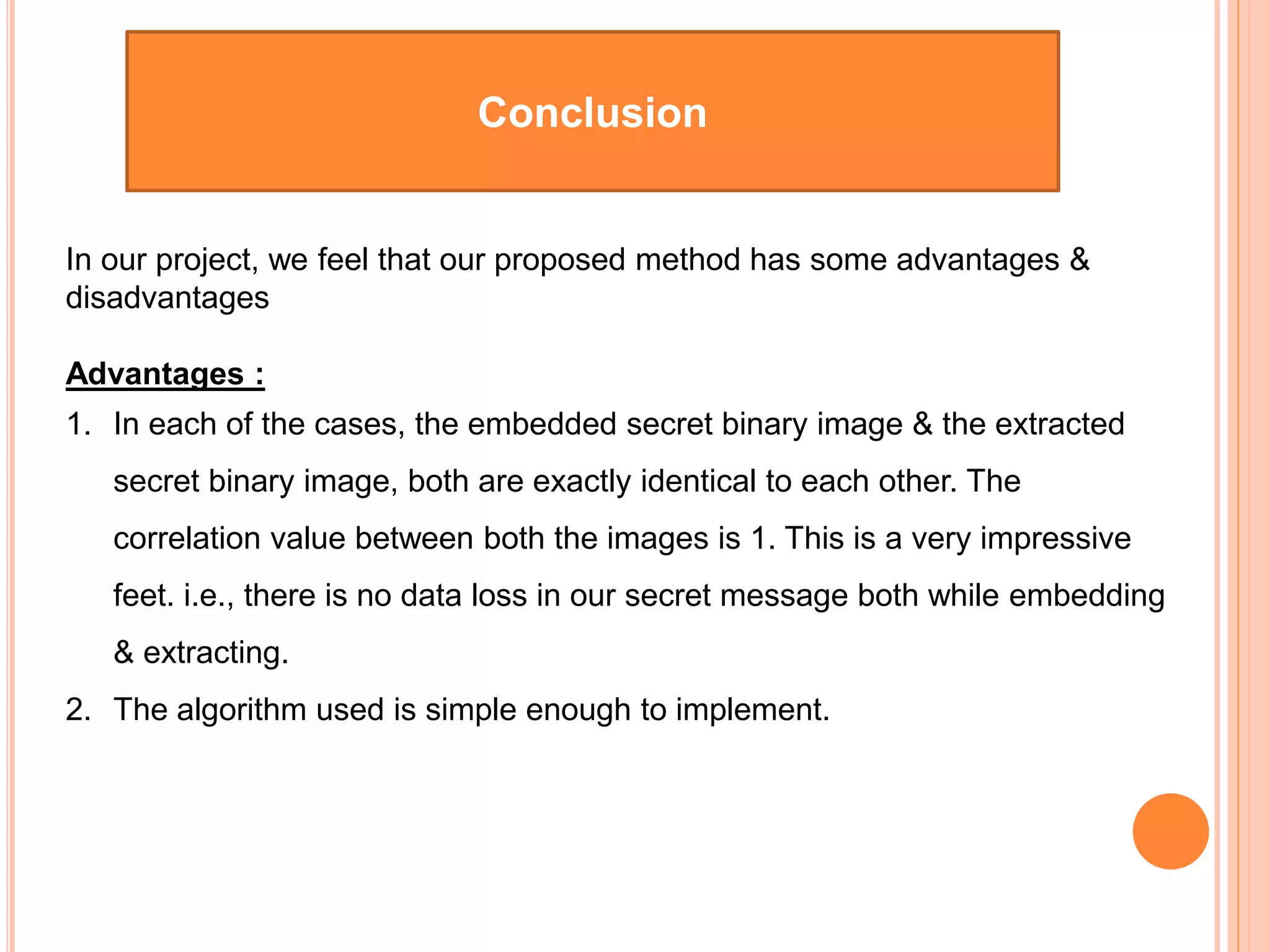Conclusion
In our project, we feel that our proposed method has some advantages &
disadvantages
Advantages :
1. In each of the cases, the embedded secret binary image & the extracted
secret binary image, both are exactly identical to each other. The
correlation value between both the images is 1. This is a very impressive
feet. i.e., there is no data loss in our secret message both while embedding
& extracting.
2. The algorithm used is simple enough to implement.
 