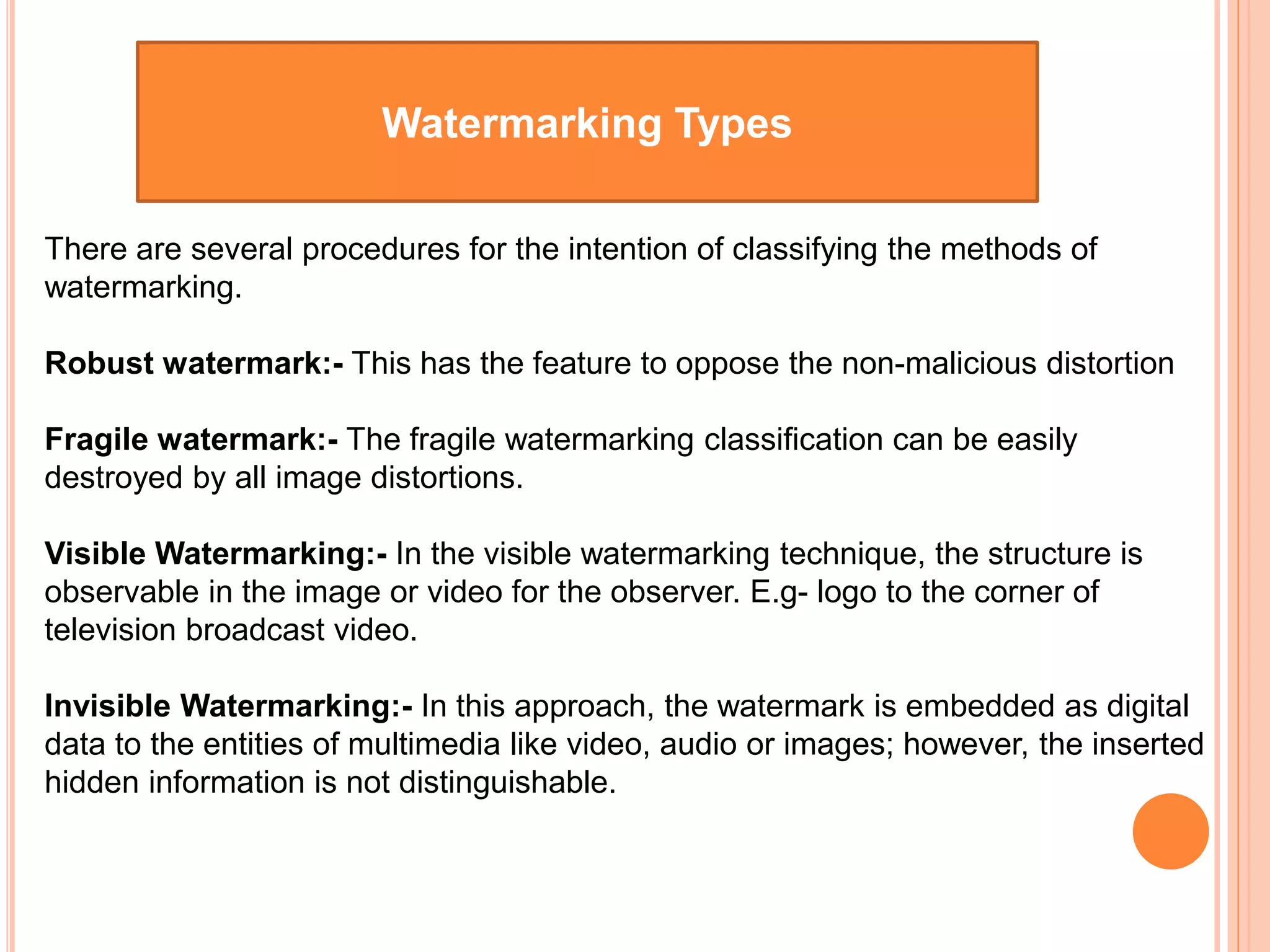 Watermarking Types
There are several procedures for the intention of classifying the methods of
watermarking.
Robust watermark:- This has the feature to oppose the non-malicious distortion
Fragile watermark:- The fragile watermarking classification can be easily
destroyed by all image distortions.
Visible Watermarking:- In the visible watermarking technique, the structure is
observable in the image or video for the observer. E.g- logo to the corner of
television broadcast video.
Invisible Watermarking:- In this approach, the watermark is embedded as digital
data to the entities of multimedia like video, audio or images; however, the inserted
hidden information is not distinguishable.
 