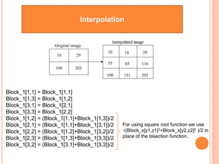 Interpolation
Block_1[1,1] = Block_1[1,1]
Block_1[1,3] = Block_1[1,2]
Block_1[3,1] = Block_1[2,1]
Block_1[3,3] = Block_1[2,2]
Block_1[1,2] = (Block_1[1,1]+Block_1[1,3])/2
Block_1[2,1] = (Block_1[1,1]+Block_1[3,1])/2
Block_1[2,2] = (Block_1[1,2]+Block_1[3,2])/2
Block_1[2,3] = (Block_1[1,3]+Block_1[3,3])/2
Block_1[3,2] = (Block_1[3,1]+Block_1[3,3])/2
For using square root function we use
√(Block_x[y1,z1]2+Block_x[y2,z2]2 )/2 in
place of the bisection function.
19
 