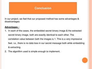 Conclusion
In our project, we feel that our proposed method has some advantages &
disadvantages
Advantages :
1. In each of the cases, the embedded secret binary image & the extracted
secret binary image, both are exactly identical to each other. The
correlation value between both the images is 1. This is a very impressive
feet. i.e., there is no data loss in our secret message both while embedding
& extracting.
2. The algorithm used is simple enough to implement.
 