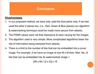 Conclusion
Disadvantages
1. In our proposed method, we have only used the blue plane only. If we had
used the other 2 planes too, (i.e., Red, Green & Blue planes) our algorithm
& watermarking technique could be made more secure from attacks.
2. The PSNR values were not that impressive & were varying for the images
3. The algorithm used is very simple. More complicated algorithms lower the
risk of information being extracted from attacks.
4. There is a limit to the number of bits that can be embedded into a cover
image. For example, if we have an image of size M x M then, Max. No. of
bits that can be embedded into its watermarked image =
[(M x M) / (2 x 2)] x 10
 