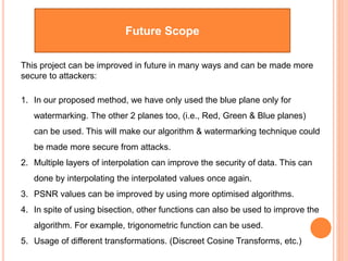 Future Scope
This project can be improved in future in many ways and can be made more
secure to attackers:
1. In our proposed method, we have only used the blue plane only for
watermarking. The other 2 planes too, (i.e., Red, Green & Blue planes)
can be used. This will make our algorithm & watermarking technique could
be made more secure from attacks.
2. Multiple layers of interpolation can improve the security of data. This can
done by interpolating the interpolated values once again.
3. PSNR values can be improved by using more optimised algorithms.
4. In spite of using bisection, other functions can also be used to improve the
algorithm. For example, trigonometric function can be used.
5. Usage of different transformations. (Discreet Cosine Transforms, etc.)
 
