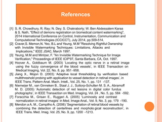 References
[1] S. R. Chowdhury, R. Ray; N. Dey; S. Chakraborty; W. Ben Abdessalem Karaa
& S. Nath, "Effect of demons registration on biomedical content watermarking",
2014 International Conference on Control, Instrumentation, Communication and
Computational Technologies (ICCICCT), July 2014, pp.509-514.
[2] Craver,S. Memon,N. Yeo, B.L and Yeung, M.M "Resolving Rightful Ownership
with Invisible Watermarking Techniques: Limitations, Attacks and
Implications," IEEE JSAC, March 1997.
[3] Yeung, M.M and Mintzer, F. "An Invisible Watermarking Technique for Image
Verification," Proceedings of IEEE ICIP'97, Santa Barbara, CA, Oct. 1997.
[4] Hoover A., Goldbaum M. (2003) ‘Locating the optic nerve in a retinal image
using the fuzzy convergence of the blood vessels’, in IEEE Transaction on
Medical Imaging, Vol. 22, No. 8, pp. 951 -958.
[5] Jiang X., Mojon D. (2003) ‘Adaptive local thresholding by verification based
multithreshold probing with application to vessel detection in retinal images’, in
IEEE Trans. Pattern Anal. Mach. Intell., Vol. 25, No. 1, pp. 131 -137.
[6] Niemeijer M., van Ginneken B., Staal J. J., Suttorp-Schulten M. S. A., Abramoff
M. D. (2005) ‘Automatic detection of red lesions in digital color fundus
photographs’, in IEEE Transaction on Med. Imaging, Vol. 24 , No. 5, pp. 584 -592.
[7] Foracchia M., Grisan E., Ruggeri A. (2005) ‘Luminosity and contrast
normalization in retinal images’ in Med. Image Anal., Vol. 9, No. 3, pp. 179 -190.
[8] Mendon a A. M., Campilho A. (2006) ’Segmentation of retinal blood vessels by
combining the detection of centerlines and morpholo gical reconstruction’, in
IEEE Trans. Med. Imag. Vol. 25, No. 9, pp. 1200 -1213.
 
