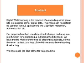 Abstract
Digital Watermarking is the practice of embedding some secret
bits into another carrier digital data. This image can henceforth
be used for various applications like Copyright Protection,
Authentication etc.
Our proposed method uses bisection technique and a square
root function for embedding & extracting the bit stream. We
have tried to make our method as efficient as possible, so that
there can be less data loss of the bit-stream while embedding
& extracting.
We have used the blue plane for watermarking
 