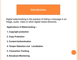 Introduction
Digital watermarking is the practice of hiding a message in an
image, audio, video or other digital media elements.
Applications of Watermarking :-
1. Copyright protection
2. Copy Protection
3. Content Authentication
4. Tamper Detection and Localization
5. Transaction Tracking
6. Broadcast Monitoring
 