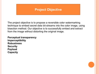 The project objective is to propose a reversible color watermarking
technique to embed secret data bit-streams into the color image, using
bisection method. Our objective is to successfully embed and extract
from the image without distorting the original image.
Perceptual transparency
Imperceptibility
Robustness
Security
Payload
Capacity
Project Objective
 