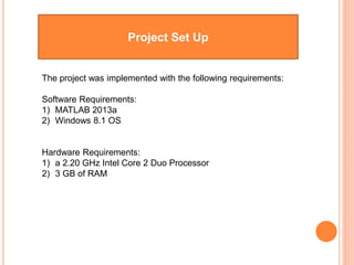 Project Set Up
The project was implemented with the following requirements:
Software Requirements:
1) MATLAB 2013a
2) Windows 8.1 OS
Hardware Requirements:
1) a 2.20 GHz Intel Core 2 Duo Processor
2) 3 GB of RAM
 