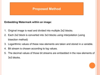 Proposed Method
Embedding Watermark within an image:
1. Original image is read and divided into multiple 2x2 blocks.
2. Each 2x2 block is converted into 3x3 blocks using interpolation (using
bisection method)
3. Logarithmic values of these new elements are taken and stored in a variable.
4. Bit stream is chosen according to log values.
5. The decimal values of those bit streams are embedded in the new elements of
3x3 blocks.
 
